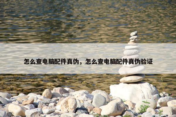 怎么查电脑配件真伪，怎么查电脑配件真伪验证