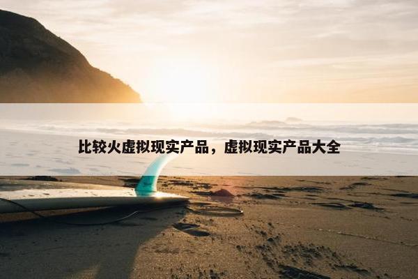 比较火虚拟现实产品，虚拟现实产品大全