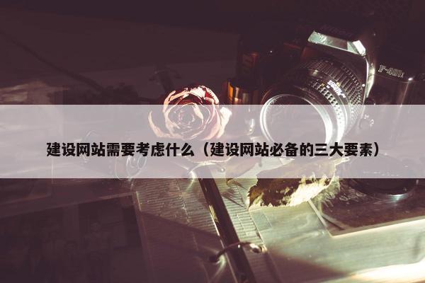 建设网站需要考虑什么（建设网站必备的三大要素）