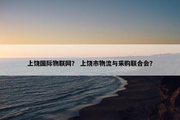 上饶国际物联网？ 上饶市物流与采购联合会？
