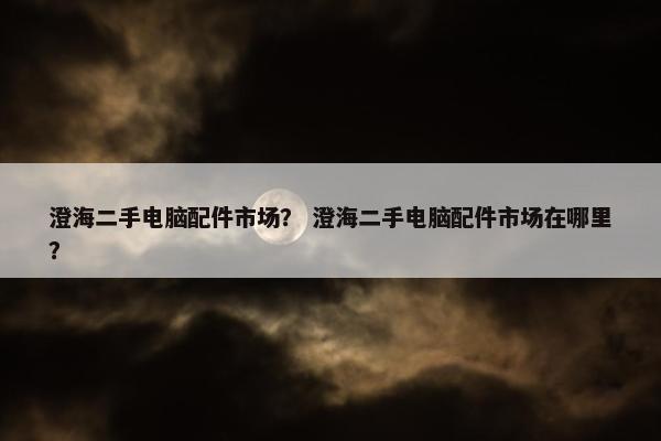 澄海二手电脑配件市场？ 澄海二手电脑配件市场在哪里？