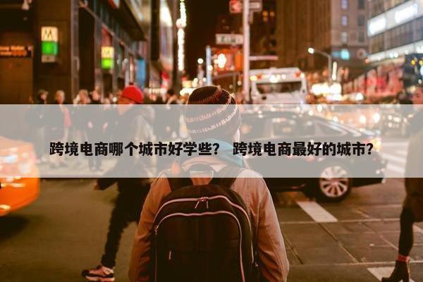 跨境电商哪个城市好学些？ 跨境电商最好的城市？