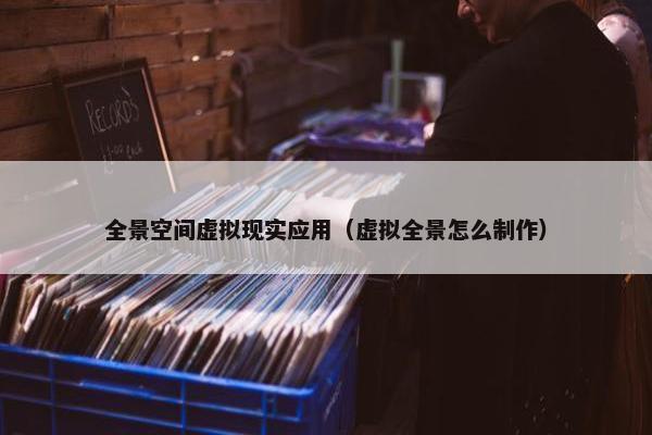 全景空间虚拟现实应用（虚拟全景怎么制作）