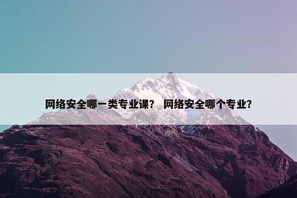 网络安全哪一类专业课？ 网络安全哪个专业？