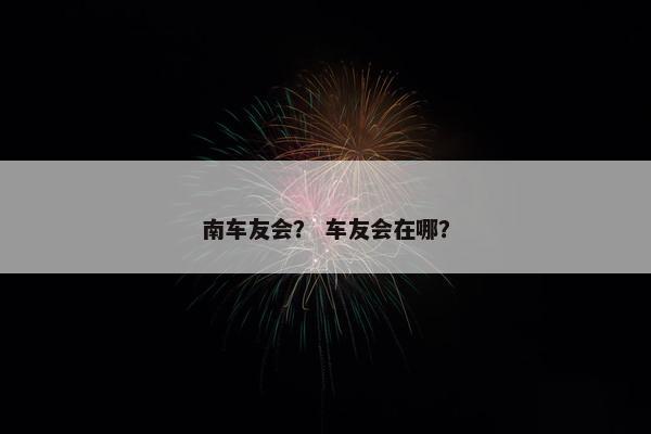 南车友会？ 车友会在哪？
