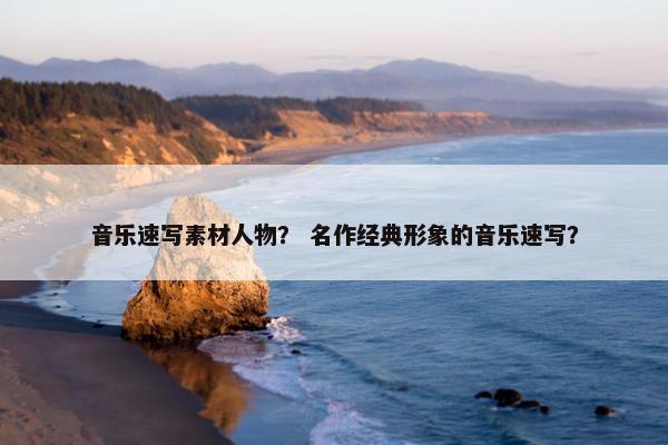 音乐速写素材人物? 名作经典形象的音乐速写? 音乐速写素材人物? 名作经典形象的音乐速写?