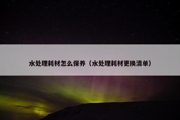 水处理耗材怎么保养（水处理耗材更换清单）