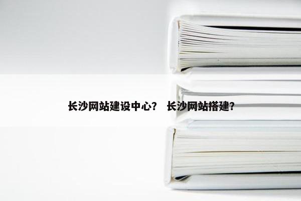 长沙网站建设中心？ 长沙网站搭建？