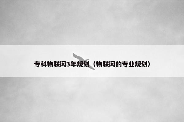 专科物联网3年规划（物联网的专业规划）