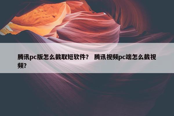 腾讯pc版怎么截取短软件？ 腾讯视频pc端怎么截视频？