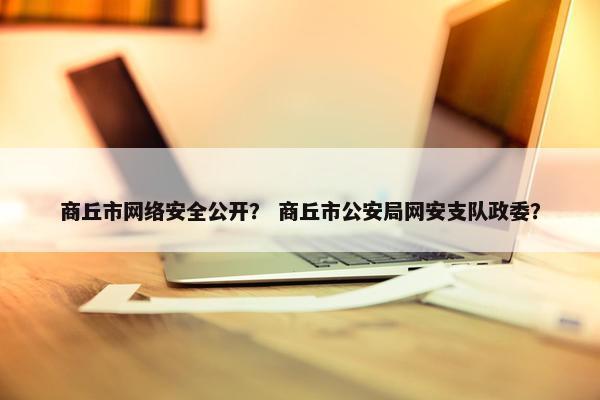 商丘市网络安全公开？ 商丘市公安局网安支队政委？