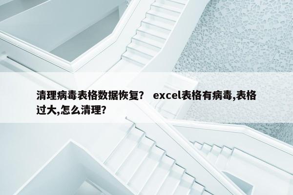 清理病毒表格数据恢复？ excel表格有病毒,表格过大,怎么清理？