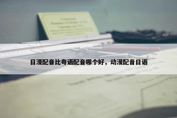 日漫配音比粤语配音哪个好，动漫配音日语