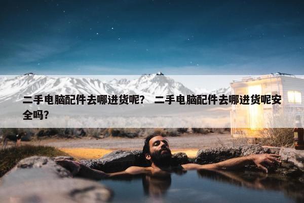 二手电脑配件去哪进货呢？ 二手电脑配件去哪进货呢安全吗？
