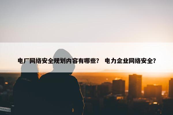 电厂网络安全规划内容有哪些？ 电力企业网络安全？