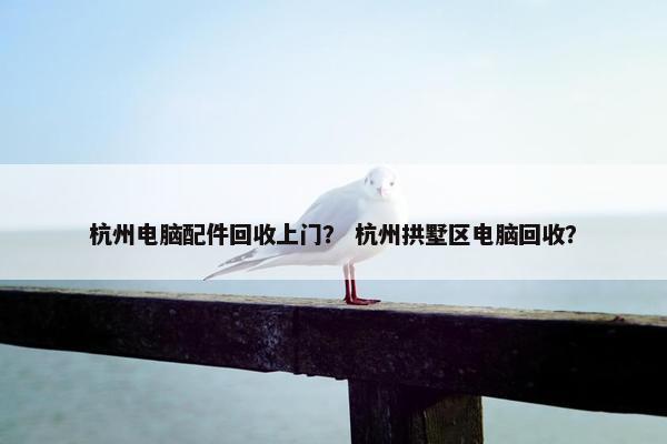杭州电脑配件回收上门？ 杭州拱墅区电脑回收？