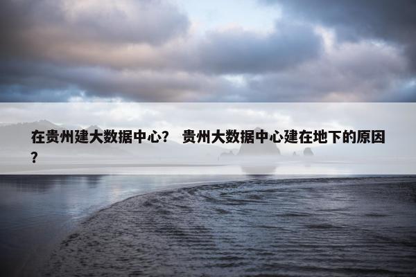 在贵州建大数据中心？ 贵州大数据中心建在地下的原因？
