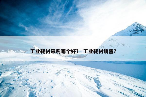 工业耗材采购哪个好？ 工业耗材销售？