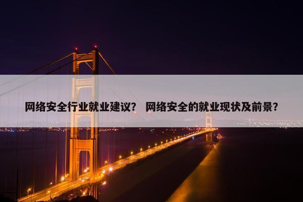 网络安全行业就业建议？ 网络安全的就业现状及前景？