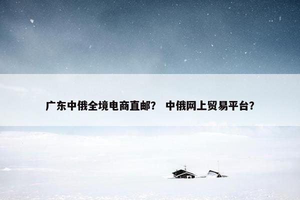 广东中俄全境电商直邮？ 中俄网上贸易平台？