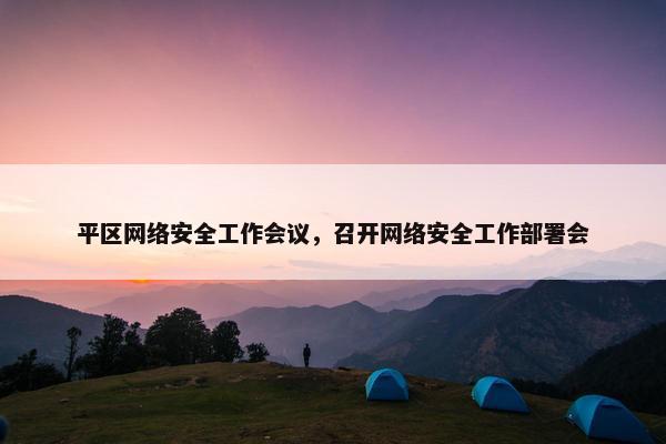 平区网络安全工作会议，召开网络安全工作部署会