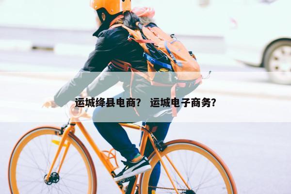 运城绛县电商？ 运城电子商务？