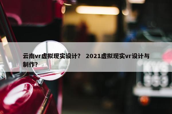 云南vr虚拟现实设计？ 2021虚拟现实vr设计与制作？