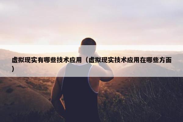 虚拟现实有哪些技术应用（虚拟现实技术应用在哪些方面）