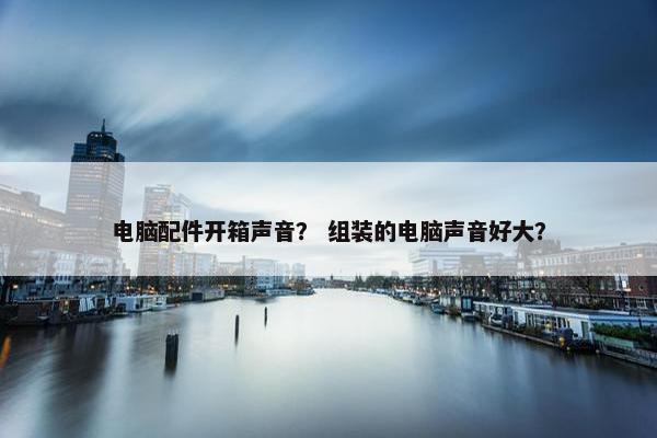 电脑配件开箱声音？ 组装的电脑声音好大？