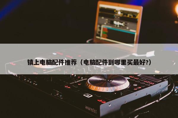 镇上电脑配件推荐（电脑配件到哪里买最好?）