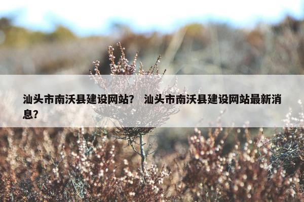 汕头市南沃县建设网站？ 汕头市南沃县建设网站最新消息？
