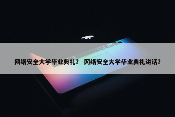 网络安全大学毕业典礼？ 网络安全大学毕业典礼讲话？