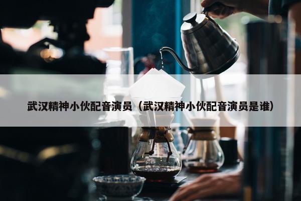 武汉精神小伙配音演员（武汉精神小伙配音演员是谁）