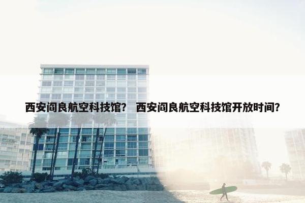 西安阎良航空科技馆？ 西安阎良航空科技馆开放时间？