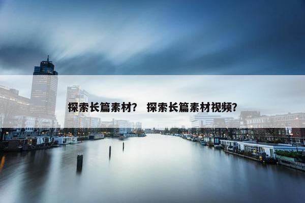 探索长篇素材？ 探索长篇素材视频？