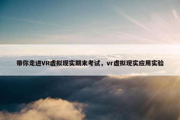带你走进VR虚拟现实期末考试，vr虚拟现实应用实验