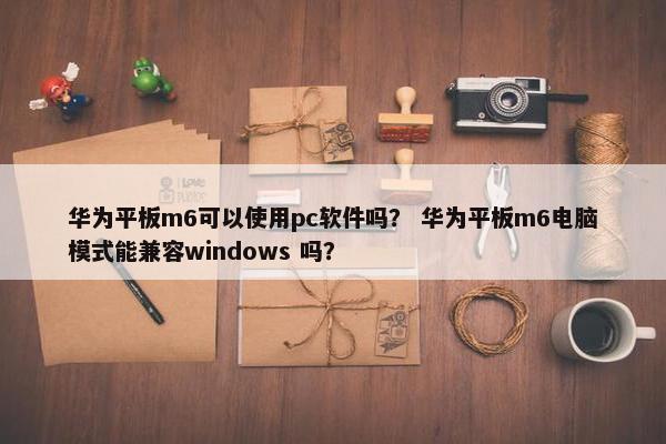 华为平板m6可以使用pc软件吗? 华为平板m6电脑模式能兼容windows 吗? 华为平板m6可以使用pc软件吗? 华为平板m6电脑模式能兼容windows 吗?