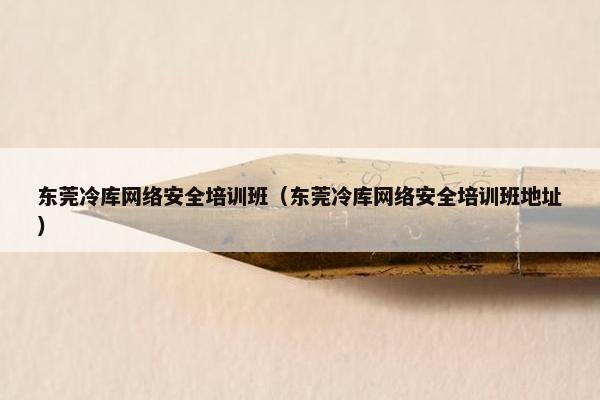 东莞冷库网络安全培训班（东莞冷库网络安全培训班地址）