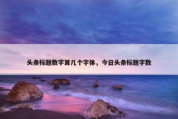 头条标题数字算几个字体,今日头条标题字数 头条标题数字算几个字体,今日头条标题字数
