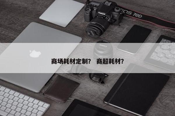 商场耗材定制？ 商超耗材？