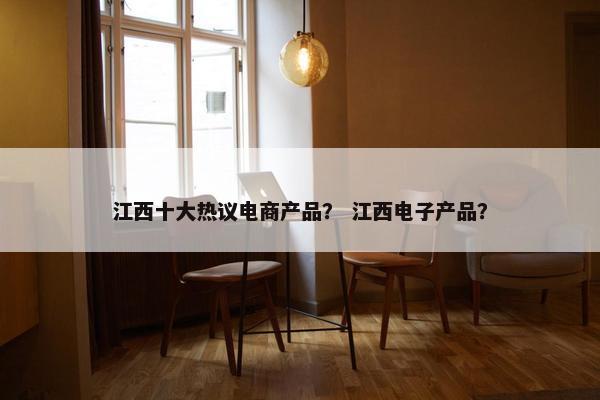 江西十大热议电商产品？ 江西电子产品？