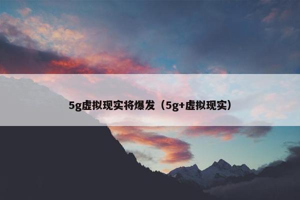 5g虚拟现实将爆发（5g+虚拟现实）