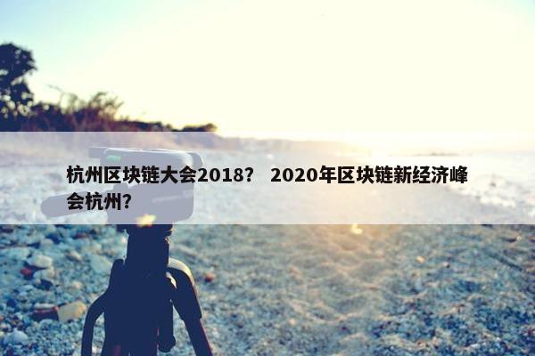 杭州区块链大会2018？ 2020年区块链新经济峰会杭州？