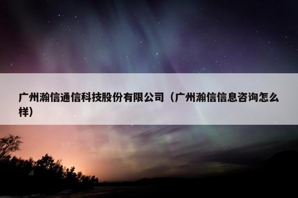 广州瀚信通信科技股份有限公司（广州瀚信信息咨询怎么样）