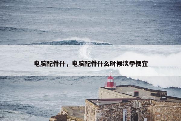 电脑配件什，电脑配件什么时候淡季便宜