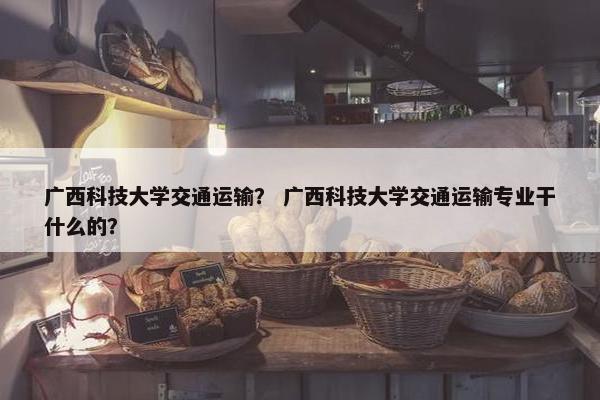 广西科技大学交通运输？ 广西科技大学交通运输专业干什么的？