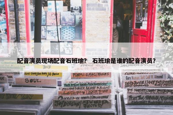 配音演员现场配音石班瑜？ 石班瑜是谁的配音演员？