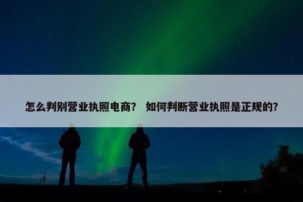 怎么判别营业执照电商？ 如何判断营业执照是正规的？