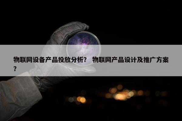 物联网设备产品投放分析？ 物联网产品设计及推广方案？