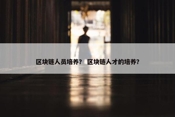 区块链人员培养？ 区块链人才的培养？
